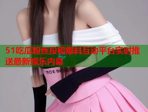 51吃瓜粉丝投稿爆料互动平台实时推送最新娱乐内幕 51吃瓜粉丝投稿爆料互动平台实时推送最新娱乐内幕