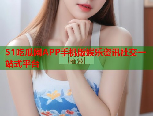 51吃瓜网APP手机版娱乐资讯社交一站式平台 51吃瓜网APP手机版娱乐资讯社交一站式平台