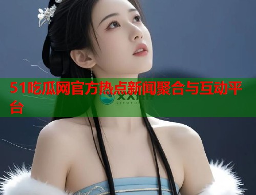 51吃瓜网官方热点新闻聚合与互动平台