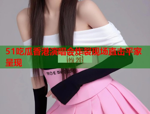 51吃瓜香港演唱会炸裂现场直击平家呈现