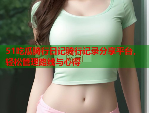 51吃瓜骑行日记骑行记录分享平台，轻松管理路线与心得