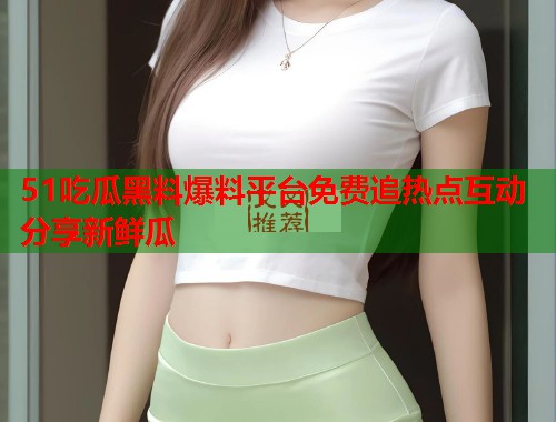 51吃瓜黑料爆料平台免费追热点互动分享新鲜瓜