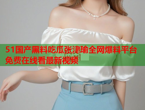 51国产黑料吃瓜张津瑜全网爆料平台免费在线看最新视频 51国产黑料吃瓜张津瑜全网爆料平台免费在线看最新视频