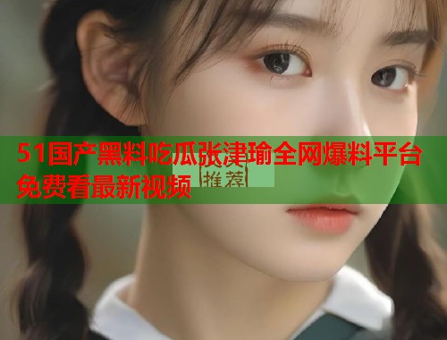 51国产黑料吃瓜张津瑜全网爆料平台免费看最新视频 51国产黑料吃瓜张津瑜全网爆料平台免费看最新视频