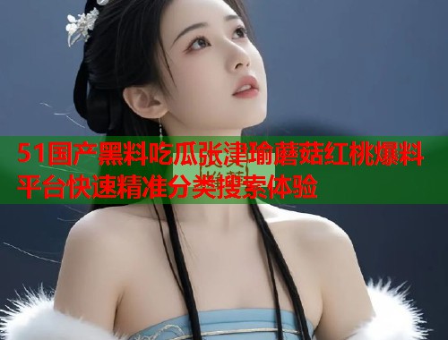 51国产黑料吃瓜张津瑜蘑菇红桃爆料平台快速精准分类搜索体验