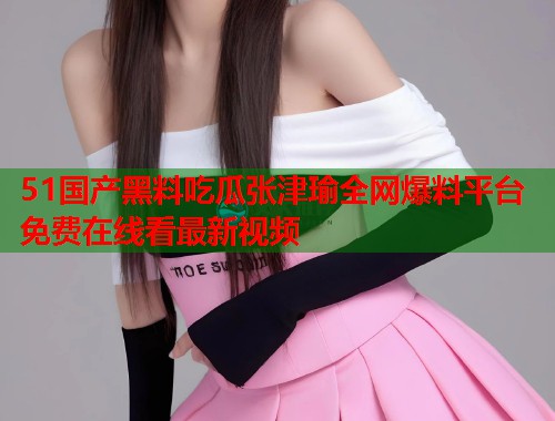 51国产黑料吃瓜张津瑜全网爆料平台免费在线看最新视频 51国产黑料吃瓜张津瑜全网爆料平台免费在线看最新视频