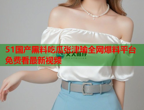 51国产黑料吃瓜张津瑜全网爆料平台免费看最新视频 51国产黑料吃瓜张津瑜全网爆料平台免费看最新视频