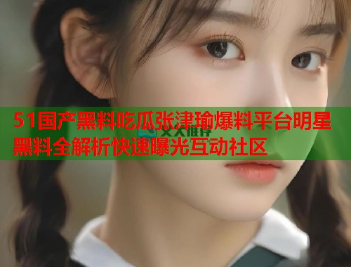 51国产黑料吃瓜张津瑜爆料平台明星黑料全解析快速曝光互动社区 51国产黑料吃瓜张津瑜爆料平台明星黑料全解析快速曝光互动社区