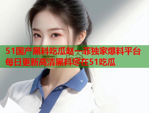 51国产黑料吃瓜赵一菲独家爆料平台每日更新高清黑料尽在51吃瓜 51国产黑料吃瓜赵一菲独家爆料平台每日更新高清黑料尽在51吃瓜