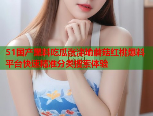 51国产黑料吃瓜张津瑜蘑菇红桃爆料平台快速精准分类搜索体验 51国产黑料吃瓜张津瑜蘑菇红桃爆料平台快速精准分类搜索体验