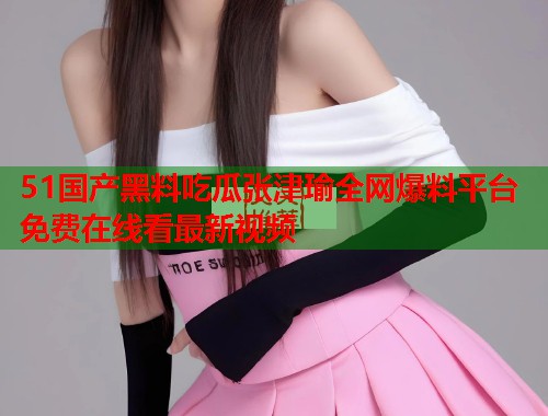 51国产黑料吃瓜张津瑜全网爆料平台免费在线看最新视频 51国产黑料吃瓜张津瑜全网爆料平台免费在线看最新视频