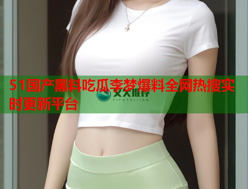 51国产黑料吃瓜李梦爆料全网热搜实时更新平台