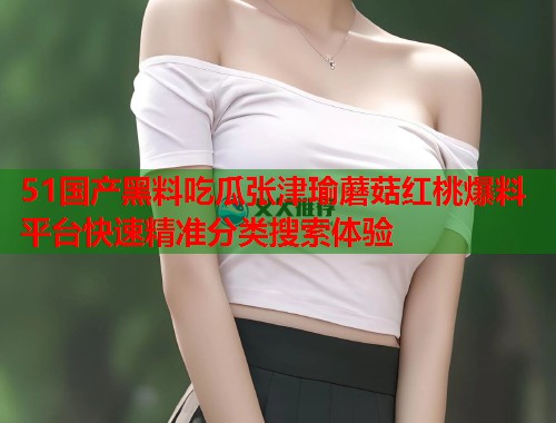51国产黑料吃瓜张津瑜蘑菇红桃爆料平台快速精准分类搜索体验