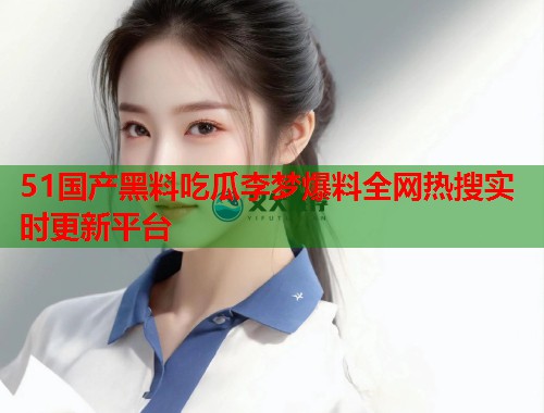 51国产黑料吃瓜李梦爆料全网热搜实时更新平台 51国产黑料吃瓜李梦爆料全网热搜实时更新平台