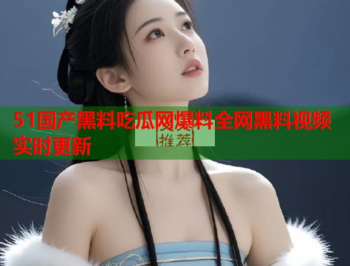 51国产黑料吃瓜网爆料全网黑料视频实时更新 51国产黑料吃瓜网爆料全网黑料视频实时更新