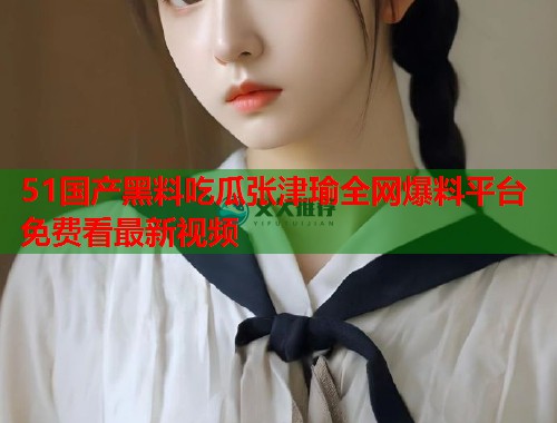 51国产黑料吃瓜张津瑜全网爆料平台免费看最新视频
