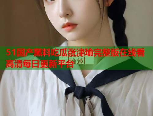 51国产黑料吃瓜张津瑜完整版在线看高清每日更新平台 51国产黑料吃瓜张津瑜完整版在线看高清每日更新平台